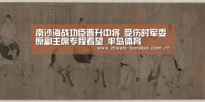 南沙海战功臣晋升中将 受伤时军委原副主席专程看望_半岛体育(图4) 半岛体育下载